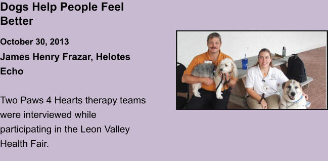 Dogs Help People Feel BetterOctober 30, 2013 James Henry Frazar, Helotes Echo  Two Paws 4 Hearts therapy teams were interviewed while participating in the Leon Valley Health Fair.
